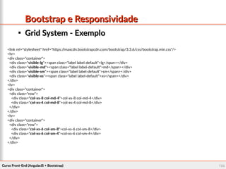 Curso Front-End (AngularJS + Bootstrap)Curso Front-End (AngularJS + Bootstrap) 100100
Bootstrap e ResponsividadeBootstrap e Responsividade

Grid System - ExemploGrid System - Exemplo
<link rel="stylesheet" href="https://maxcdn.bootstrapcdn.com/bootstrap/3.3.6/css/bootstrap.min.css"/>
<hr>
<div class="container">
<div class="visible-lg"><span class="label label-default">lg</span></div>
<div class="visible-md"><span class="label label-default">md</span></div>
<div class="visible-sm"><span class="label label-default">sm</span></div>
<div class="visible-xs"><span class="label label-default">xs</span></div>
</div>
<hr>
<div class="container">
<div class="row">
<div class="col-xs-8 col-md-4">col-xs-8 col-md-4</div>
<div class="col-xs-4 col-md-8">col-xs-4 col-md-8</div>
</div>
</div>
<hr>
<div class="container">
<div class="row">
<div class="col-xs-6 col-sm-8">col-xs-6 col-sm-8</div>
<div class="col-xs-6 col-sm-4">col-xs-6 col-sm-4</div>
</div>
</div>
 