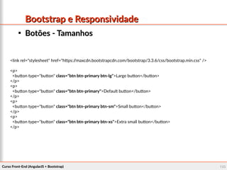Curso Front-End (AngularJS + Bootstrap)Curso Front-End (AngularJS + Bootstrap) 103103
Bootstrap e ResponsividadeBootstrap e Responsividade

Botões - TamanhosBotões - Tamanhos
<link rel="stylesheet" href="https://maxcdn.bootstrapcdn.com/bootstrap/3.3.6/css/bootstrap.min.css" />
<p>
<button type="button" class="btn btn-primary btn-lg">Large button</button>
</p>
<p>
<button type="button" class="btn btn-primary">Default button</button>
</p>
<p>
<button type="button" class="btn btn-primary btn-sm">Small button</button>
</p>
<p>
<button type="button" class="btn btn-primary btn-xs">Extra small button</button>
</p>
 