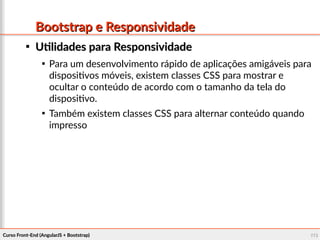Curso Front-End (AngularJS + Bootstrap)Curso Front-End (AngularJS + Bootstrap) 110110
Bootstrap e ResponsividadeBootstrap e Responsividade

Utilidades para ResponsividadeUtilidades para Responsividade

Para um desenvolvimento rápido de aplicações amigáveis para
dispositivos móveis, existem classes CSS para mostrar e
ocultar o conteúdo de acordo com o tamanho da tela do
dispositivo.

Também existem classes CSS para alternar conteúdo quando
impresso
 