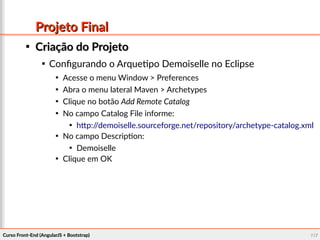 Curso Front-End (AngularJS + Bootstrap)Curso Front-End (AngularJS + Bootstrap) 117117
Projeto FinalProjeto Final

Criação do ProjetoCriação do Projeto

Configurando o Arquetipo Demoiselle no Eclipse

Acesse o menu Window > Preferences

Abra o menu lateral Maven > Archetypes

Clique no botão Add Remote Catalog

No campo Catalog File informe:

http://demoiselle.sourceforge.net/repository/archetype-catalog.xml

No campo Description:

Demoiselle

Clique em OK
 