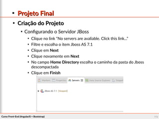 Curso Front-End (AngularJS + Bootstrap)Curso Front-End (AngularJS + Bootstrap) 119119

Projeto FinalProjeto Final

Criação do ProjetoCriação do Projeto

Configurando o Servidor JBoss

Clique no link “No servers are avaliable. Click this link...”

Filtre e escolha o item Jboss AS 7.1

Clique em Next

Clique novamente em Next

No campo Home Directory escolha o caminho da pasta do Jboss
descompactada

Clique em Finish
 