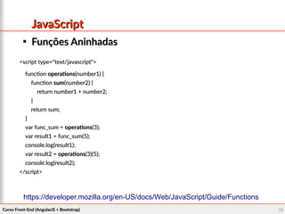 Curso Front-End (AngularJS + Bootstrap)Curso Front-End (AngularJS + Bootstrap) 1212
JavaScriptJavaScript

Funções AninhadasFunções Aninhadas
<script type="text/javascript"><script type="text/javascript">
functionfunction operationsoperations(number1) {(number1) {
functionfunction sumsum(number2) {(number2) {
return number1 + number2;return number1 + number2;
}}
return sum;return sum;
}}
var func_sum =var func_sum = operationsoperations(3);(3);
var result1 = func_sum(5);var result1 = func_sum(5);
console.log(result1);console.log(result1);
var result2 =var result2 = operationsoperations(3)(5);(3)(5);
console.log(result2);console.log(result2);
</script></script>
https://developer.mozilla.org/en-US/docs/Web/JavaScript/Guide/Functions
 