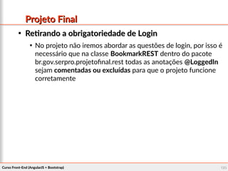 Curso Front-End (AngularJS + Bootstrap)Curso Front-End (AngularJS + Bootstrap) 123123
Projeto FinalProjeto Final

Retirando a obrigatoriedade de LoginRetirando a obrigatoriedade de Login

No projeto não iremos abordar as questões de login, por isso é
necessário que na classe BookmarkREST dentro do pacote
br.gov.serpro.projetofinal.rest todas as anotações @LoggedIn
sejam comentadas ou excluídas para que o projeto funcione
corretamente
 