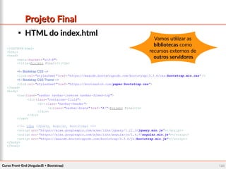 Curso Front-End (AngularJS + Bootstrap)Curso Front-End (AngularJS + Bootstrap) 124124
Projeto FinalProjeto Final

HTML do index.htmlHTML do index.html
<!DOCTYPE html>
<html>
<head>
<meta charset="utf-8">
<title>Projeto Final</title>
<!-- Bootstrap CSS -->
<link rel="stylesheet" href="https://maxcdn.bootstrapcdn.com/bootstrap/3.3.6/css/bootstrap.min.css" />
<!-- Bootstrap CSS Theme -->
<link rel="stylesheet" href="https://bootswatch.com/paper/bootstrap.css">
</head>
<body>
<nav class="navbar navbar-inverse navbar-fixed-top">
<div class="container-fluid">
<div class="navbar-header">
<a class="navbar-brand" href="#/">Projeto Final</a>
</div>
</div>
</nav>
<!-- Libs (JQuery, Angular, Bootstrap) -->
<script src="https://ajax.googleapis.com/ajax/libs/jquery/1.11.3/jquery.min.js"></script>
<script src="https://ajax.googleapis.com/ajax/libs/angularjs/1.4.9/angular.min.js"></script>
<script src="https://maxcdn.bootstrapcdn.com/bootstrap/3.3.6/js/bootstrap.min.js"></script>
</body>
</html>
Vamos utilizar as
bibliotecas como
recursos externos de
outros servidores
 