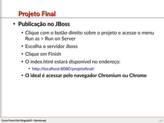 Curso Front-End (AngularJS + Bootstrap)Curso Front-End (AngularJS + Bootstrap) 125125
Projeto FinalProjeto Final

Publicação no JBossPublicação no JBoss

Clique com o botão direito sobre o projeto e acesse o menu
Run as > Run on Server

Escolha o servidor Jboss

Clique em Finish

O index.html estará disponível no endereço:

http://localhost:8080/projetofinal/

O ideal é acessar pelo navegador Chromium ou Chrome
 