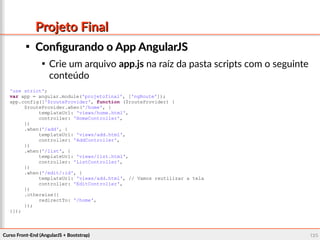 Curso Front-End (AngularJS + Bootstrap)Curso Front-End (AngularJS + Bootstrap) 126126
Projeto FinalProjeto Final

Configurando o App AngularJSConfigurando o App AngularJS

Crie um arquivo app.js na raíz da pasta scripts com o seguinte
conteúdo
'use strict';
var app = angular.module('projetofinal', ['ngRoute']);
app.config(['$routeProvider', function ($routeProvider) {
$routeProvider.when('/home', {
templateUrl: 'views/home.html',
controller: 'HomeController',
})
.when('/add', {
templateUrl: 'views/add.html',
controller: 'AddController',
})
.when('/list', {
templateUrl: 'views/list.html',
controller: 'ListController',
})
.when('/edit/:id', {
templateUrl: 'views/add.html', // Vamos reutilizar a tela
controller: 'EditController',
})
.otherwise({
redirectTo: '/home',
});
}]);
 