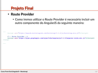 Curso Front-End (AngularJS + Bootstrap)Curso Front-End (AngularJS + Bootstrap) 127127
Projeto FinalProjeto Final

Route ProviderRoute Provider

Como iremos utilizar o Route Provider é necessário incluir um
outro componente do AngularJS da seguinte maneira:
...
<script src="https://maxcdn.bootstrapcdn.com/bootstrap/3.3.6/js/bootstrap.min.js"></script>
<!-- Route Provider -->
<script src="https://ajax.googleapis.com/ajax/libs/angularjs/1.4.9/angular-route.min.js"></script>
</body>
...
 