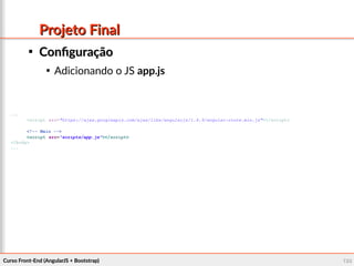 Curso Front-End (AngularJS + Bootstrap)Curso Front-End (AngularJS + Bootstrap) 128128
Projeto FinalProjeto Final

ConfiguraçãoConfiguração

Adicionando o JS app.js
...
<script src="https://ajax.googleapis.com/ajax/libs/angularjs/1.4.9/angular-route.min.js"></script>
<!-- Main -->
<script src="scripts/app.js"></script>
</body>
...
 
