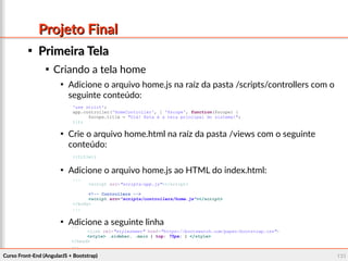 Curso Front-End (AngularJS + Bootstrap)Curso Front-End (AngularJS + Bootstrap) 131131
Projeto FinalProjeto Final

Primeira TelaPrimeira Tela

Criando a tela home

Adicione o arquivo home.js na raíz da pasta /scripts/controllers com o
seguinte conteúdo:

Crie o arquivo home.html na raíz da pasta /views com o seguinte
conteúdo:

Adicione o arquivo home.js ao HTML do index.html:

Adicione a seguinte linha
'use strict';
app.controller('HomeController', [ '$scope', function($scope) {
$scope.title = "Olá! Esta é a tela principal do sistema!";
}]);
{{title}}
...
<script src="scripts/app.js"></script>
<!-- Controllers -->
<script src="scripts/controllers/home.js"></script>
</body>
...
...
<link rel="stylesheet" href="https://bootswatch.com/paper/bootstrap.css">
<style> .sidebar, .main { top: 75px; } </style>
</head>
...
 