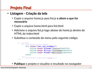 Curso Front-End (AngularJS + Bootstrap)Curso Front-End (AngularJS + Bootstrap) 132132
Projeto FinalProjeto Final

Listagem - Criação da telaListagem - Criação da tela

Copie o arquivo home.js para list.js e altere o que for
necessário

Copie o arquivo home.html para list.html

Adicione o arquivo list.js logo abaixo do home.js dentro do
HTML do index.html

Substitua o conteúdo do menu pelo seguinte código:

Publique o projeto e visualise o resultado no navegador
<div class="row">
<div class="col-sm-3 col-md-2 sidebar">
<ul class="nav nav-sidebar">
<li><a href="#/home">Início</a></li>
<li><a href="#/list">Listagem</a></li>
<li><a href="#/add">Adicionar</a></li>
</ul>
</div>
<div class="col-sm-9 col-md-10 main" ng-view></div>
</div>
 