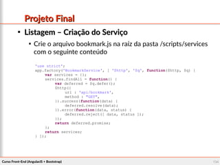 Curso Front-End (AngularJS + Bootstrap)Curso Front-End (AngularJS + Bootstrap) 134134
Projeto FinalProjeto Final

Listagem – Criação do ServiçoListagem – Criação do Serviço

Crie o arquivo bookmark.js na raíz da pasta /scripts/services
com o seguinte conteúdo
'use strict';
app.factory('BookmarkService', [ '$http', '$q', function($http, $q) {
var services = {};
services.findAll = function() {
var deferred = $q.defer();
$http({
url : 'api/bookmark',
method : "GET",
}).success(function(data) {
deferred.resolve(data);
}).error(function(data, status) {
deferred.reject([ data, status ]);
});
return deferred.promise;
};
return services;
} ]);
 