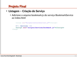 Curso Front-End (AngularJS + Bootstrap)Curso Front-End (AngularJS + Bootstrap) 135135
Projeto FinalProjeto Final

Listagem – Criação do ServiçoListagem – Criação do Serviço

Adicione o arquivo bookmark.js do serviço BookmarkService
ao index.html
<script src="scripts/controllers/list.js"></script>
<!-- Services -->
<script src="scripts/services/bookmark.js"></script>
</body>
 