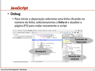 Curso Front-End (AngularJS + Bootstrap)Curso Front-End (AngularJS + Bootstrap) 1414
JavaScriptJavaScript

DebugDebug

Para iniciar a depuração selecione uma linha clicando no
número da linha, selecionaremos a linha 6 e atualize a
página (F5) para rodar novamente o script
BreakpointBreakpoint
Situação dasSituação das
variáveisvariáveis
Controles deControles de
depuraçãodepuração
 