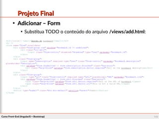 Curso Front-End (AngularJS + Bootstrap)Curso Front-End (AngularJS + Bootstrap) 140140
Projeto FinalProjeto Final

Adicionar – FormAdicionar – Form

Substitua TODO o conteúdo do arquivo /views/add.html:
<h3>{{title}} <small>Gestão do bookmark</small></h3>
<hr />
<form name="form" novalidate>
<div class="form-group row" ng-show="bookmark.id != undefined">
<div class="col-md-2">
<input class="form-control" disabled="disabled" type="text" ng-model="bookmark.id">
</div>
</div>
<div class="form-group">
<input name="uDescription" required type="text" class="form-control" ng-model="bookmark.description"
placeholder="Description">
<div ng-show="form.$submitted || form.uDescription.$touched" class="has-error">
<div class="help-block" ng-show="form.uDescription.$error.required">Tell us the bookmark description</div>
</div>
</div>
<div class="form-group">
<input type="url" class="form-control" required name="uUrl" placeholder="URL" ng-model="bookmark.link">
<div ng-show="form.$submitted || form.uUrl.$touched" class="has-error">
<span class="help-block" ng-show="form.uUrl.$error.required">Tell us the URL of bookmark.</span>
<span class="help-block" ng-show="form.uUrl.$error.url">This is not a valid URL.</span>
</div>
</div>
<button type="submit" class="btn btn-default" ng-click="save()">Submit</button>
</form>
 