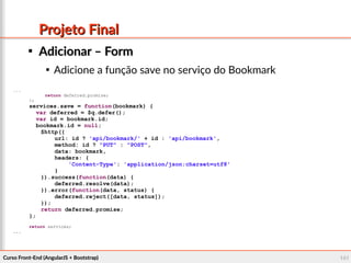 Curso Front-End (AngularJS + Bootstrap)Curso Front-End (AngularJS + Bootstrap) 141141
Projeto FinalProjeto Final

Adicionar – FormAdicionar – Form

Adicione a função save no serviço do Bookmark
...
return deferred.promise;
};
services.save = function(bookmark) {
var deferred = $q.defer();
var id = bookmark.id;
bookmark.id = null;
$http({
url: id ? 'api/bookmark/' + id : 'api/bookmark',
method: id ? "PUT" : "POST",
data: bookmark,
headers: {
'Content-Type': 'application/json;charset=utf8'
}
}).success(function(data) {
deferred.resolve(data);
}).error(function(data, status) {
deferred.reject([data, status]);
});
return deferred.promise;
};
return services;
...
 