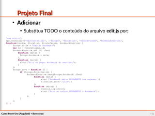 Curso Front-End (AngularJS + Bootstrap)Curso Front-End (AngularJS + Bootstrap) 145145
Projeto FinalProjeto Final

AdicionarAdicionar

Substitua TODO o conteúdo do arquivo edit.js por:
'use strict';
app.controller('EditController', ['$scope', '$location', '$routeParams', 'BookmarkService',
function($scope, $location, $routeParams, BookmarkService) {
$scope.title = "Editar Bookmark";
var id = $routeParams.id;
BookmarkService.get(id).then(
function (data) {
$scope.bookmark = data;
},
function (error) {
alert('Erro ao pegar Bookmark do servidor');
}
);
$scope.save = function () {
if ($scope.form.$valid) {
BookmarkService.save($scope.bookmark).then(
function (data) {
alert('Bookmark salvo NOVAMENTE com sucesso');
$location.path('/list');
},
function (error) {
console.log(error);
alert('Erro ao salvar NOVAMENTE o Bookmark');
}
);
}
};
}]);
 
