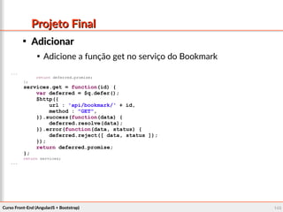 Curso Front-End (AngularJS + Bootstrap)Curso Front-End (AngularJS + Bootstrap) 146146
Projeto FinalProjeto Final

AdicionarAdicionar

Adicione a função get no serviço do Bookmark
...
return deferred.promise;
};
services.get = function(id) {
var deferred = $q.defer();
$http({
url : 'api/bookmark/' + id,
method : "GET",
}).success(function(data) {
deferred.resolve(data);
}).error(function(data, status) {
deferred.reject([ data, status ]);
});
return deferred.promise;
};
return services;
...
 