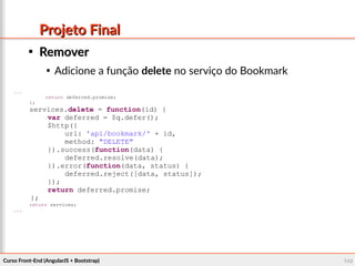 Curso Front-End (AngularJS + Bootstrap)Curso Front-End (AngularJS + Bootstrap) 148148
Projeto FinalProjeto Final

RemoverRemover

Adicione a função delete no serviço do Bookmark
...
return deferred.promise;
};
services.delete = function(id) {
var deferred = $q.defer();
$http({
url: 'api/bookmark/' + id,
method: "DELETE"
}).success(function(data) {
deferred.resolve(data);
}).error(function(data, status) {
deferred.reject([data, status]);
});
return deferred.promise;
};
return services;
...
 