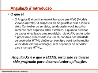Curso Front-End (AngularJS + Bootstrap)Curso Front-End (AngularJS + Bootstrap) 1919
AngularJS // IntroduçãoAngularJS // Introdução

O que é?O que é?

O AngularJS é um framework baseado em MVC (Models
Views Controls). O propósito do AngularJS é tirar a View e
até o Controller do servidor, sendo assim você trabalha
somente com arquivos .html estáticos, e quando precisar
de dados é realizado uma requisição via AJAX, assim todo
o processo é processado via Client, dando a possibilidade
de você criar HTML dinâmico, com isso você ganha muita
velocidade em sua aplicação, sem depender do servidor
para criar seu HTML.
AngularJS é o que o HTML teria sido se tivesse
sido projetado para desenvolvedor aplicações.
 