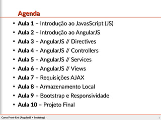 Curso Front-End (AngularJS + Bootstrap)Curso Front-End (AngularJS + Bootstrap) 22
AgendaAgenda

Aula 1Aula 1 – Introdução ao JavasScript (JS)– Introdução ao JavasScript (JS)

Aula 2Aula 2 – Introdução ao AngularJS– Introdução ao AngularJS

Aula 3Aula 3 – AngularJS // Directives– AngularJS // Directives

Aula 4Aula 4 – AngularJS // Controllers– AngularJS // Controllers

Aula 5Aula 5 – AngularJS // Services– AngularJS // Services

Aula 6Aula 6 – AngularJS // Views– AngularJS // Views

Aula 7Aula 7 – Requisições AJAX– Requisições AJAX

Aula 8Aula 8 – Armazenamento Local– Armazenamento Local

Aula 9Aula 9 – Bootstrap e Responsividade– Bootstrap e Responsividade

Aula 10Aula 10 – Projeto Final– Projeto Final
 