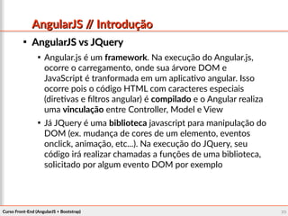 Curso Front-End (AngularJS + Bootstrap)Curso Front-End (AngularJS + Bootstrap) 2020
AngularJS // IntroduçãoAngularJS // Introdução

AngularJS vs JQueryAngularJS vs JQuery

Angular.js é um framework. Na execução do Angular.js,
ocorre o carregamento, onde sua árvore DOM e
JavaScript é tranformada em um aplicativo angular. Isso
ocorre pois o código HTML com caracteres especiais
(diretivas e filtros angular) é compilado e o Angular realiza
uma vinculação entre Controller, Model e View

Já JQuery é uma biblioteca javascript para manipulação do
DOM (ex. mudança de cores de um elemento, eventos
onclick, animação, etc...). Na execução do JQuery, seu
código irá realizar chamadas a funções de uma biblioteca,
solicitado por algum evento DOM por exemplo
 