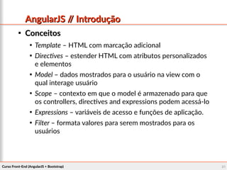 Curso Front-End (AngularJS + Bootstrap)Curso Front-End (AngularJS + Bootstrap) 2121
AngularJS // IntroduçãoAngularJS // Introdução

ConceitosConceitos

Template – HTML com marcação adicional

Directives – estender HTML com atributos personalizados
e elementos

Model – dados mostrados para o usuário na view com o
qual interage usuário

Scope – contexto em que o model é armazenado para que
os controllers, directives and expressions podem acessá-lo

Expressions – variáveis de acesso e funções de aplicação.

Filter – formata valores para serem mostrados para os
usuários
 