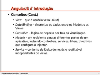 Curso Front-End (AngularJS + Bootstrap)Curso Front-End (AngularJS + Bootstrap) 2222
AngularJS // IntroduçãoAngularJS // Introdução

Conceitos (Cont.)Conceitos (Cont.)

View – que o usuário vê (o DOM)

Data Binding – sincroniza os dados entre os Models e as
Views

Controller – lógica de negocio por trás da visualizaçao.

Module – um recipiente para as diferentes partes de um
aplicativo, incluindo controllers, services, filters, directives
que configura o Injector.

Service – conjunto de lógica de negócio reutilizável
independentes de views.
 