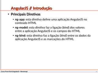 Curso Front-End (AngularJS + Bootstrap)Curso Front-End (AngularJS + Bootstrap) 2424
AngularJS // IntroduçãoAngularJS // Introdução

Principais DiretivasPrincipais Diretivas

ng-app: esta diretiva define uma aplicação AngularJS no
conteúdo HTML

ng-model: esta diretiva faz a ligação (bind) dos valores
entre a aplicação AngularJS e os campos do HTML

ng-bind: esta diretiva faz a ligação (bind) entre os dados da
aplicação AngularJS e as marcações do HTML
 