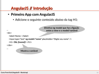 Curso Front-End (AngularJS + Bootstrap)Curso Front-End (AngularJS + Bootstrap) 2626
AngularJS // IntroduçãoAngularJS // Introdução

Primeiro App com AngularJSPrimeiro App com AngularJS

Adicione o seguinte conteúdo abaixo da tag H1:
......
<div><div>
<label>Nome: </label><label>Nome: </label>
<input type="text"<input type="text" ng-model="nome"ng-model="nome" placeholder="Digite seu nome" />placeholder="Digite seu nome" />
<h1><h1> Olá, {{nome}}!Olá, {{nome}}! </h1></h1>
</div></div>
......
Mostra a variávelMostra a variável
Diretiva ng-model que faz a ligaçãoDiretiva ng-model que faz a ligação
entre a view e o model/variávelentre a view e o model/variável
 