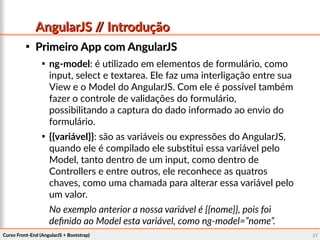 Curso Front-End (AngularJS + Bootstrap)Curso Front-End (AngularJS + Bootstrap) 2727
AngularJS // IntroduçãoAngularJS // Introdução

Primeiro App com AngularJSPrimeiro App com AngularJS

ng-model: é utilizado em elementos de formulário, como
input, select e textarea. Ele faz uma interligação entre sua
View e o Model do AngularJS. Com ele é possível também
fazer o controle de validações do formulário,
possibilitando a captura do dado informado ao envio do
formulário.

{{variável}}: são as variáveis ou expressões do AngularJS,
quando ele é compilado ele substitui essa variável pelo
Model, tanto dentro de um input, como dentro de
Controllers e entre outros, ele reconhece as quatros
chaves, como uma chamada para alterar essa variável pelo
um valor.
No exemplo anterior a nossa variável é {{nome}}, pois foi
definido ao Model esta variável, como ng-model=”nome”.
 
