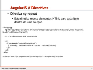 Curso Front-End (AngularJS + Bootstrap)Curso Front-End (AngularJS + Bootstrap) 3333
AngularJS // DirectivesAngularJS // Directives

Diretiva ng-repeatDiretiva ng-repeat

Esta diretiva repete elementos HTML para cada item
dentro de uma coleção
<div ng-app
ng-init="countries=[{locale:'en-US',name:'United States'}, {locale:'en-GB',name:'United Kingdom'},
{locale:'en-FR',name:'France'}]">
<h1>List of Countries with locale:</h1>
<ol>
<li ng-repeat="country in countries">
{{ 'Country: ' + country.name + ', Locale: ' + country.locale }}
</li>
</ol>
</div>
<script src="https://ajax.googleapis.com/ajax/libs/angularjs/1.4.9/angular.min.js"></script>
 