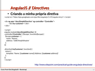 Curso Front-End (AngularJS + Bootstrap)Curso Front-End (AngularJS + Bootstrap) 3535
AngularJS // DirectivesAngularJS // Directives

Criando a minha própria diretivaCriando a minha própria diretiva
<script src="https://ajax.googleapis.com/ajax/libs/angularjs/1.4.9/angular.min.js"></script>
<div ng-app="docsSimpleDirective" ng-controller="Controller">
<div my-customer></div>
</div>
<script>
angular.module('docsSimpleDirective', [])
.controller('Controller', ['$scope', function($scope) {
$scope.customer = {
name: 'Naomi',
address: '1600 Amphitheatre'
};
}])
.directive('myCustomer', function() {
return {
template: 'Name: {{customer.name}} Address: {{customer.address}}'
};
});
</script>
http://www.sitepoint.com/practical-guide-angularjs-directives/
 