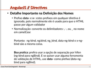 Curso Front-End (AngularJS + Bootstrap)Curso Front-End (AngularJS + Bootstrap) 3636
AngularJS // DirectivesAngularJS // Directives

Detalhe Importante na Definição dos NomesDetalhe Importante na Definição dos Nomes

Prefixo data- e x-: estes prefixos em qualquer diretiva é
ignorado, pois normalmente ele é usado para que o HTML
passe por algum validador

Normalização: converte os delimitadores :, -, ou _ no nome
em camelCase
Portanto: ng-bind, ng:bind, ng_bind, data-ng-bind e x-ng-
bind são a mesma coisa.
Boa pratica: prefira usar a opção de separação por hifen
(ng-bind para ngBind). E se quiser usar alguma ferramenta
de validação de HTML, use data- como prefixo (data-ng-
bind para ngBind).
 
