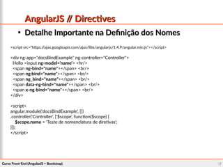 Curso Front-End (AngularJS + Bootstrap)Curso Front-End (AngularJS + Bootstrap) 3737
AngularJS // DirectivesAngularJS // Directives

Detalhe Importante na Definição dos NomesDetalhe Importante na Definição dos Nomes
<script src="https://ajax.googleapis.com/ajax/libs/angularjs/1.4.9/angular.min.js"></script>
<div ng-app="docsBindExample" ng-controller="Controller">
Hello <input ng-model='name'> <hr/>
<span ng-bind="name"></span> <br/>
<span ng:bind="name"></span> <br/>
<span ng_bind="name"></span> <br/>
<span data-ng-bind="name"></span> <br/>
<span x-ng-bind="name"></span> <br/>
</div>
<script>
angular.module('docsBindExample', [])
.controller('Controller', ['$scope', function($scope) {
$scope.name = 'Teste de nomenclatura de diretivas';
}]);
</script>
 