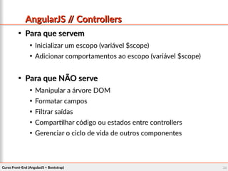Curso Front-End (AngularJS + Bootstrap)Curso Front-End (AngularJS + Bootstrap) 3939
AngularJS // ControllersAngularJS // Controllers

Para que servemPara que servem

Inicializar um escopo (variável $scope)

Adicionar comportamentos ao escopo (variável $scope)

Para que NÃO servePara que NÃO serve

Manipular a árvore DOM

Formatar campos

Filtrar saídas

Compartilhar código ou estados entre controllers

Gerenciar o ciclo de vida de outros componentes
 