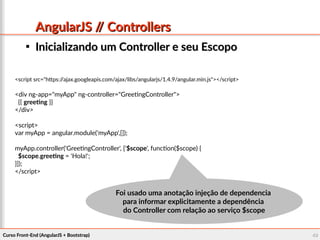 Curso Front-End (AngularJS + Bootstrap)Curso Front-End (AngularJS + Bootstrap) 4040
AngularJS // ControllersAngularJS // Controllers

Inicializando um Controller e seu EscopoInicializando um Controller e seu Escopo
<script src="https://ajax.googleapis.com/ajax/libs/angularjs/1.4.9/angular.min.js"></script>
<div ng-app="myApp" ng-controller="GreetingController">
{{ greeting }}
</div>
<script>
var myApp = angular.module('myApp',[]);
myApp.controller('GreetingController', ['$scope', function($scope) {
$scope.greeting = 'Hola!';
}]);
</script>
Foi usado uma anotação injeção de dependenciaFoi usado uma anotação injeção de dependencia
para informar explicitamente a dependênciapara informar explicitamente a dependência
do Controller com relação ao serviço $scopedo Controller com relação ao serviço $scope
 