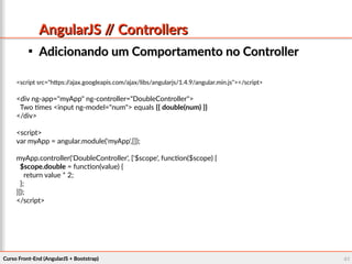 Curso Front-End (AngularJS + Bootstrap)Curso Front-End (AngularJS + Bootstrap) 4141
AngularJS // ControllersAngularJS // Controllers

Adicionando um Comportamento no ControllerAdicionando um Comportamento no Controller
<script src="https://ajax.googleapis.com/ajax/libs/angularjs/1.4.9/angular.min.js"></script>
<div ng-app="myApp" ng-controller="DoubleController">
Two times <input ng-model="num"> equals {{ double(num) }}
</div>
<script>
var myApp = angular.module('myApp',[]);
myApp.controller('DoubleController', ['$scope', function($scope) {
$scope.double = function(value) {
return value * 2;
};
}]);
</script>
 