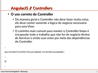 Curso Front-End (AngularJS + Bootstrap)Curso Front-End (AngularJS + Bootstrap) 4242
AngularJS // ControllersAngularJS // Controllers

O uso correto do ControllerO uso correto do Controller

De maneira geral o Controller não deve fazer muita coisa,
ele deve conter somente a lógica de negócio necessaria
para uma View

O caminho mais comum para manter o Controller limpo é
encapsular todo o trabalho que não for de negócio dentro
de Services e então usar estes por meio das dependências
do Controller
...
app.controller('Controller',['$scope','service', function($scope,service) {
...
}]);
...
 