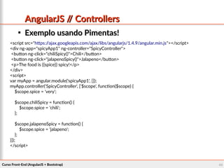 Curso Front-End (AngularJS + Bootstrap)Curso Front-End (AngularJS + Bootstrap) 4444
AngularJS // ControllersAngularJS // Controllers

Exemplo usando Pimentas!Exemplo usando Pimentas!
<script src="https://ajax.googleapis.com/ajax/libs/angularjs/1.4.9/angular.min.js"></script>
<div ng-app="spicyApp1" ng-controller="SpicyController">
<button ng-click="chiliSpicy()">Chili</button>
<button ng-click="jalapenoSpicy()">Jalapeno</button>
<p>The food is {{spice}} spicy!</p>
</div>
<script>
var myApp = angular.module('spicyApp1', []);
myApp.controller('SpicyController', ['$scope', function($scope) {
$scope.spice = 'very';
$scope.chiliSpicy = function() {
$scope.spice = 'chili';
};
$scope.jalapenoSpicy = function() {
$scope.spice = 'jalapeno';
};
}]);
</script>
 