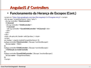 Curso Front-End (AngularJS + Bootstrap)Curso Front-End (AngularJS + Bootstrap) 4646
AngularJS // ControllersAngularJS // Controllers

Funcionamento da Herança de Escopos (Cont.)Funcionamento da Herança de Escopos (Cont.)
<script src="https://ajax.googleapis.com/ajax/libs/angularjs/1.4.9/angular.min.js"></script>
<div ng-app="scopeInheritance" class="spicy">
<div ng-controller="MainController">
Hi {{name}}!
<div ng-controller="ChildController">
Hi {{name}}!
<div ng-controller="GrandChildController">Hi {{name}}!</div>
</div>
</div>
</div>
<style> div.spicy div { border: solid 2px blue; } </style>
<script>
var myApp = angular.module('scopeInheritance', []);
myApp.controller('MainController', ['$scope', function($scope) {
$scope.name = 'Nikki';
}]);
myApp.controller('ChildController', ['$scope', function($scope) {
// Atribuição ao model excluída
}]);
myApp.controller('GrandChildController', ['$scope', function($scope) {
$scope.name = 'Gingerbread Baby';
}]);
</script>
 