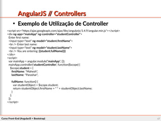Curso Front-End (AngularJS + Bootstrap)Curso Front-End (AngularJS + Bootstrap) 4747
AngularJS // ControllersAngularJS // Controllers

Exemplo de Utilização de ControllerExemplo de Utilização de Controller
<script src="https://ajax.googleapis.com/ajax/libs/angularjs/1.4.9/angular.min.js"></script>
<div ng-app="mainApp" ng-controller="studentController">
Enter first name:
<input type="text" ng-model="student.firstName">
<br /> Enter last name:
<input type="text" ng-model="student.lastName">
<br /> You are entering: {{student.fullName()}}
</div>
<script>
var mainApp = angular.module("mainApp", []);
mainApp.controller('studentController', function($scope) {
$scope.student = {
firstName: "Mahesh",
lastName: "Parashar",
fullName: function() {
var studentObject = $scope.student;
return studentObject.firstName + " " + studentObject.lastName;
}
};
});
</script>
 