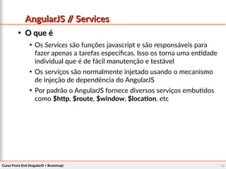Curso Front-End (AngularJS + Bootstrap)Curso Front-End (AngularJS + Bootstrap) 4949
AngularJS // ServicesAngularJS // Services

O que éO que é

Os Services são funções javascript e são responsáveis para
fazer apenas a tarefas específicas. Isso os torna uma entidade
individual que é de fácil manutenção e testável

Os serviços são normalmente injetado usando o mecanismo
de injeção de dependência do AngularJS

Por padrão o AngularJS fornece diversos serviços embutidos
como $http, $route, $window, $location, etc
 