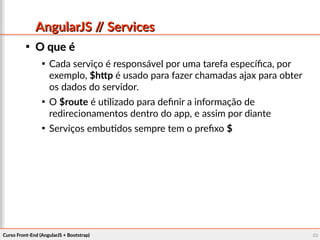 Curso Front-End (AngularJS + Bootstrap)Curso Front-End (AngularJS + Bootstrap) 5050
AngularJS // ServicesAngularJS // Services

O que éO que é

Cada serviço é responsável por uma tarefa específica, por
exemplo, $http é usado para fazer chamadas ajax para obter
os dados do servidor.

O $route é utilizado para definir a informação de
redirecionamentos dentro do app, e assim por diante

Serviços embutidos sempre tem o prefixo $
 