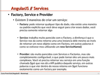 Curso Front-End (AngularJS + Bootstrap)Curso Front-End (AngularJS + Bootstrap) 5151
AngularJS // ServicesAngularJS // Services

Factory, Service e ProviderFactory, Service e Provider

Existem 3 maneiras de criar um serviço:

Factory: pode retornar qualquer tipo de dado, não existe uma maneira
ou padrão explicito que você deva seguir para criar esses dados, você
precisa somente retornar algo

Service: trabalha muito parecido com o Factory, a direfença é que o
Service nos da como retorno uma uma instancia dele mesmo ao invés
de retornar um novo objeto como em Factory, em outras palavras é
como se estivese-mos utilizando um new ServiceName()

Provider: são muito parecidos com Services e Factories, mas são
completamente configurável, o que pode tornar eles um pouco mais
complexos. Você só precisa retornar seu serviço em uma função
chamada $get que nos dá a API publica daquele serviço, em outras
palavras o que vier dentro do nosso retorno em $get funciona
exatamente como um factory por exemplo.
 