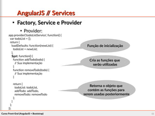 Curso Front-End (AngularJS + Bootstrap)Curso Front-End (AngularJS + Bootstrap) 5454
AngularJS // ServicesAngularJS // Services

Factory, Service e ProviderFactory, Service e Provider

Provider:
app.provider('todoListService', function() {
var todoList = [];
return {
loadDefaults: function(newList) {
todoList = newList;
},
$get: function() {
function addTodo(todo) {
// Sua implementação
}
function removeTodo(todo) {
// Sua implementação
}
return {
todoList: todoList,
addTodo: addTodo,
removeTodo: removeTodo
};
}
};
});
Função de inicializaçãoFunção de inicialização
Cria as funções queCria as funções que
serão utilizadasserão utilizadas
Retorna o objeto queRetorna o objeto que
contém as funções paracontém as funções para
serem usadas posteriormenteserem usadas posteriormente
 