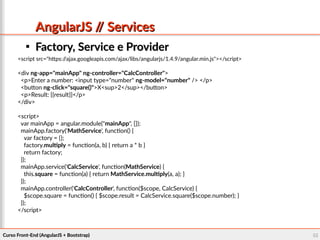 Curso Front-End (AngularJS + Bootstrap)Curso Front-End (AngularJS + Bootstrap) 5555
AngularJS // ServicesAngularJS // Services

Factory, Service e ProviderFactory, Service e Provider
<script src="https://ajax.googleapis.com/ajax/libs/angularjs/1.4.9/angular.min.js"></script>
<div ng-app="mainApp" ng-controller="CalcController">
<p>Enter a number: <input type="number" ng-model="number" /> </p>
<button ng-click="square()">X<sup>2</sup></button>
<p>Result: {{result}}</p>
</div>
<script>
var mainApp = angular.module("mainApp", []);
mainApp.factory('MathService', function() {
var factory = {};
factory.multiply = function(a, b) { return a * b }
return factory;
});
mainApp.service('CalcService', function(MathService) {
this.square = function(a) { return MathService.multiply(a, a); }
});
mainApp.controller('CalcController', function($scope, CalcService) {
$scope.square = function() { $scope.result = CalcService.square($scope.number); }
});
</script>
 