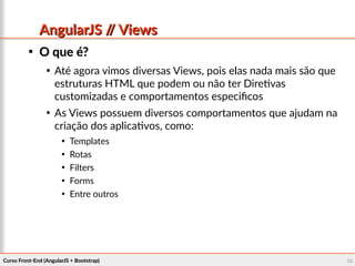 Curso Front-End (AngularJS + Bootstrap)Curso Front-End (AngularJS + Bootstrap) 5858
AngularJS // ViewsAngularJS // Views

O que é?O que é?

Até agora vimos diversas Views, pois elas nada mais são que
estruturas HTML que podem ou não ter Diretivas
customizadas e comportamentos especificos

As Views possuem diversos comportamentos que ajudam na
criação dos aplicativos, como:

Templates

Rotas

Filters

Forms

Entre outros
 