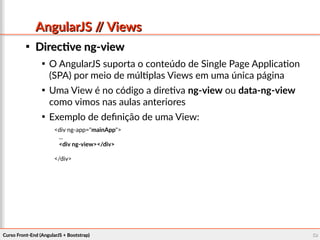 Curso Front-End (AngularJS + Bootstrap)Curso Front-End (AngularJS + Bootstrap) 5959
AngularJS // ViewsAngularJS // Views

Directive ng-viewDirective ng-view

O AngularJS suporta o conteúdo de Single Page Application
(SPA) por meio de múltiplas Views em uma única página

Uma View é no código a diretiva ng-view ou data-ng-view
como vimos nas aulas anteriores

Exemplo de definição de uma View:
<div ng-app="mainApp">
...
<div ng-view></div>
</div>
 