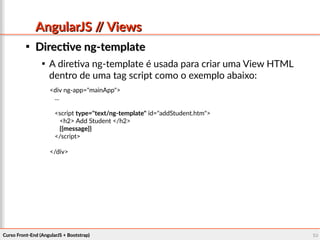 Curso Front-End (AngularJS + Bootstrap)Curso Front-End (AngularJS + Bootstrap) 6060
AngularJS // ViewsAngularJS // Views

Directive ng-templateDirective ng-template

A diretiva ng-template é usada para criar uma View HTML
dentro de uma tag script como o exemplo abaixo:
<div ng-app="mainApp">
...
<script type="text/ng-template" id="addStudent.htm">
<h2> Add Student </h2>
{{message}}
</script>
</div>
 