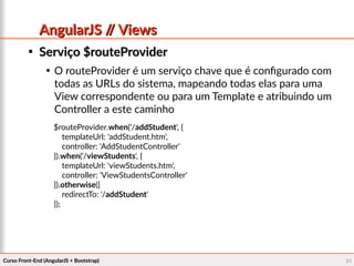 Curso Front-End (AngularJS + Bootstrap)Curso Front-End (AngularJS + Bootstrap) 6161
AngularJS // ViewsAngularJS // Views

Serviço $routeProviderServiço $routeProvider

O routeProvider é um serviço chave que é configurado com
todas as URLs do sistema, mapeando todas elas para uma
View correspondente ou para um Template e atribuindo um
Controller a este caminho
$routeProvider.when('/addStudent', {
templateUrl: 'addStudent.htm',
controller: 'AddStudentController'
}).when('/viewStudents', {
templateUrl: 'viewStudents.htm',
controller: 'ViewStudentsController'
}).otherwise({
redirectTo: '/addStudent'
});
 